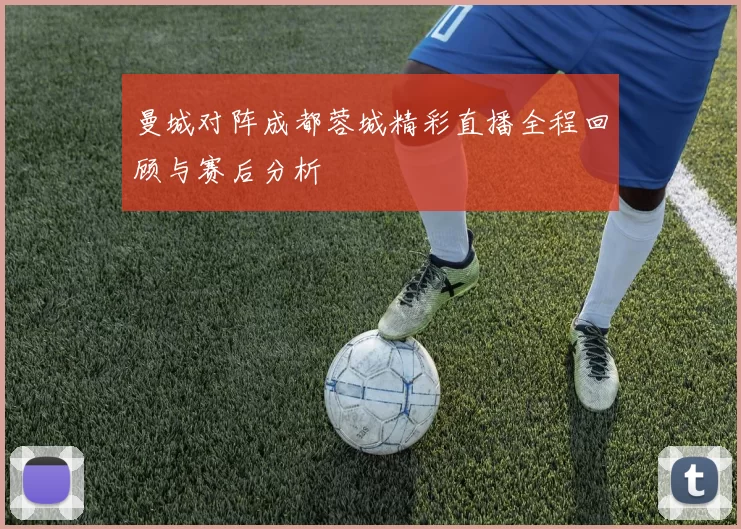 曼城对阵成都蓉城精彩直播全程回顾与赛后分析