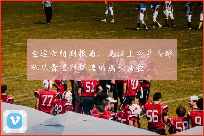 全运会特别报道：见证上海乒乓球队从青涩到辉煌的成长历程