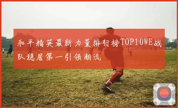 和平精英最新力量排行榜TOP10WE战队稳居第一引领潮流