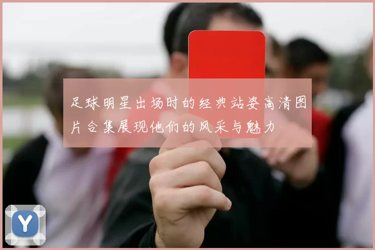 足球明星出场时的经典站姿高清图片合集展现他们的风采与魅力