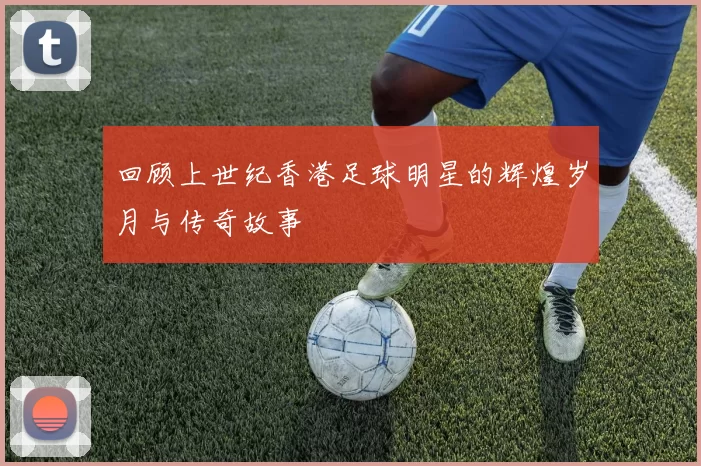 回顾上世纪香港足球明星的辉煌岁月与传奇故事