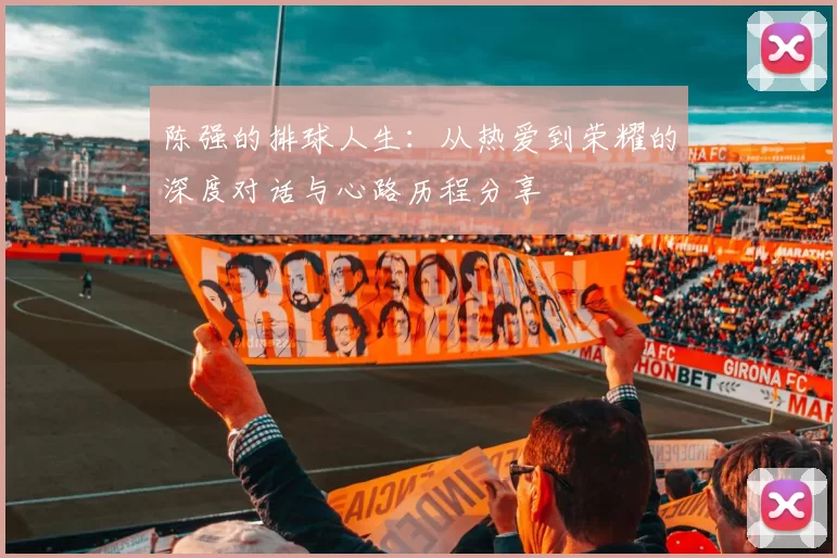 陈强的排球人生：从热爱到荣耀的深度对话与心路历程分享