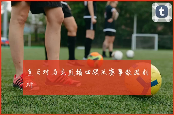 皇马对马竞直播回顾及赛事数据剖析