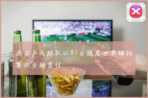 西安乒乓球队以83分稳居世界锦标赛积分榜首位