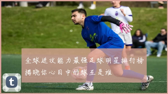 全球进攻能力最强足球明星排行榜揭晓你心目中的球王是谁