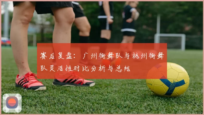 赛后复盘：广州街舞队与杭州街舞队灵活性对比分析与总结