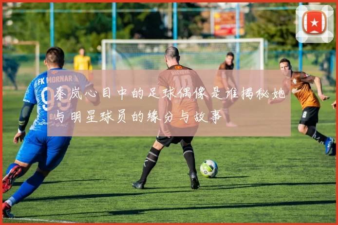 秦岚心目中的足球偶像是谁揭秘她与明星球员的缘分与故事