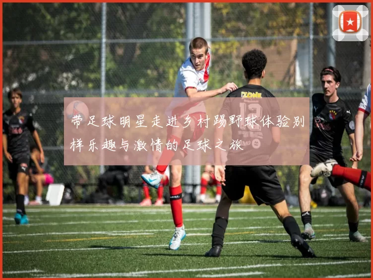 带足球明星走进乡村踢野球体验别样乐趣与激情的足球之旅