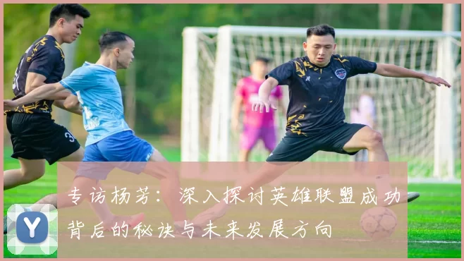 专访杨芳：深入探讨英雄联盟成功背后的秘诀与未来发展方向