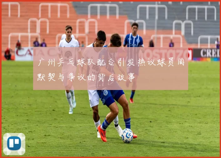 广州乒乓球队配合引发热议球员间默契与争议的背后故事