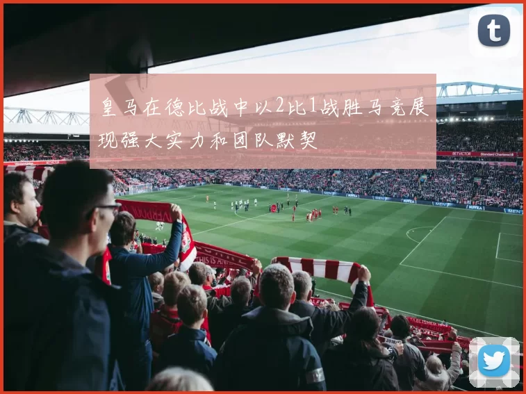 皇马在德比战中以2比1战胜马竞展现强大实力和团队默契