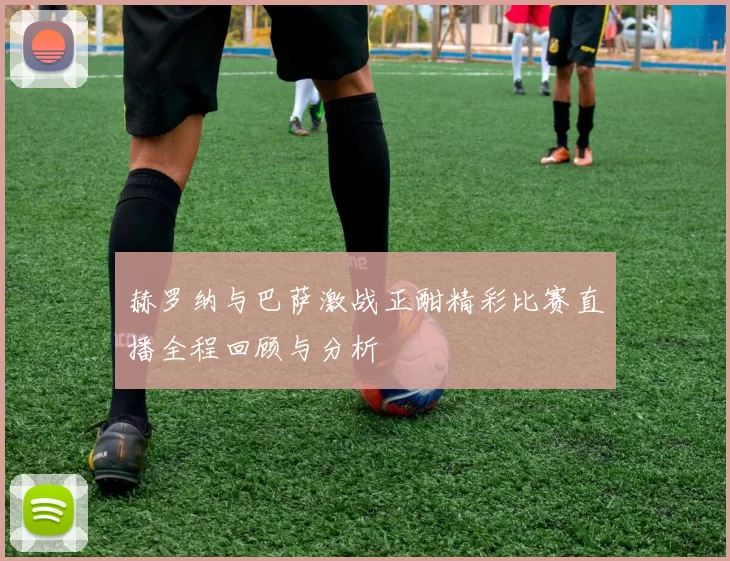 赫罗纳与巴萨激战正酣精彩比赛直播全程回顾与分析