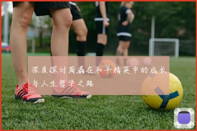 深度探讨周磊在和平精英中的成长与人生哲学之路