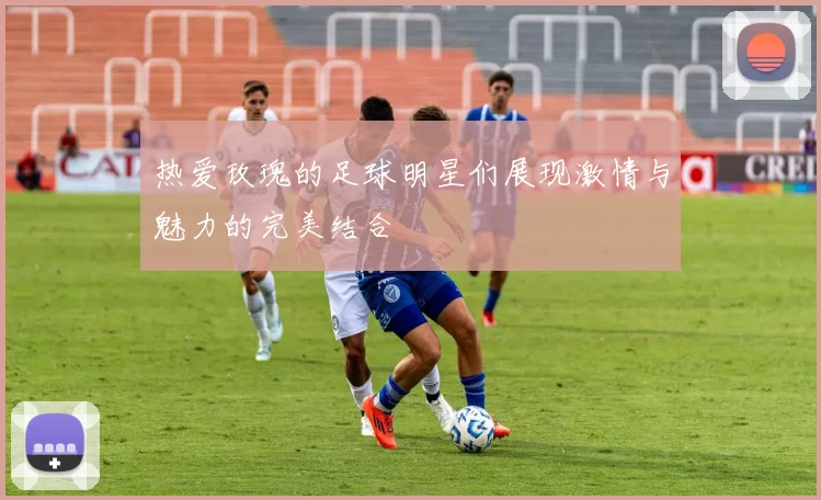 热爱玫瑰的足球明星们展现激情与魅力的完美结合