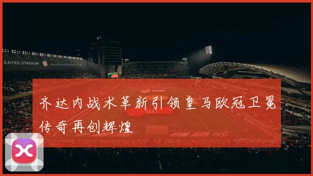 齐达内战术革新引领皇马欧冠卫冕传奇再创辉煌