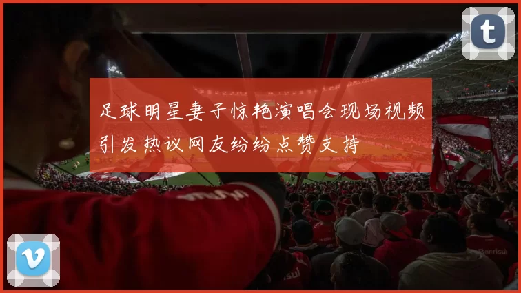 足球明星妻子惊艳演唱会现场视频引发热议网友纷纷点赞支持