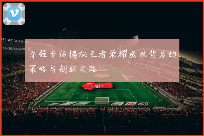 李强专访揭秘王者荣耀成功背后的策略与创新之路