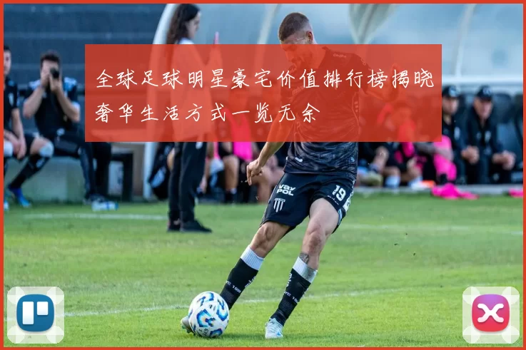 全球足球明星豪宅价值排行榜揭晓奢华生活方式一览无余