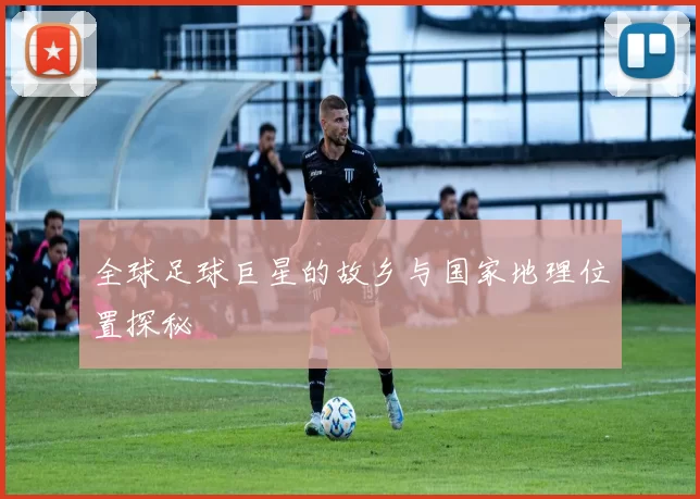 全球足球巨星的故乡与国家地理位置探秘