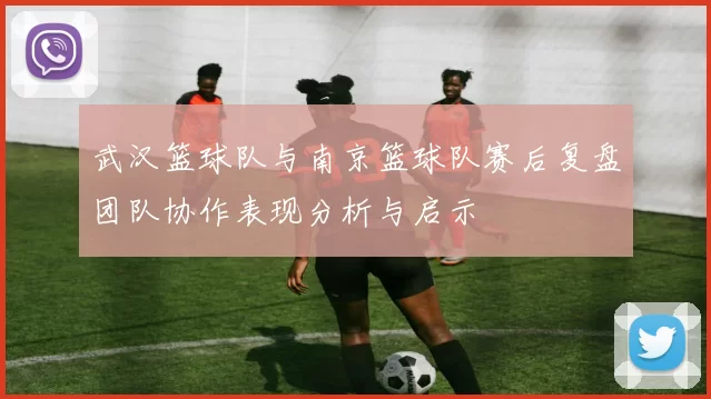武汉篮球队与南京篮球队赛后复盘团队协作表现分析与启示