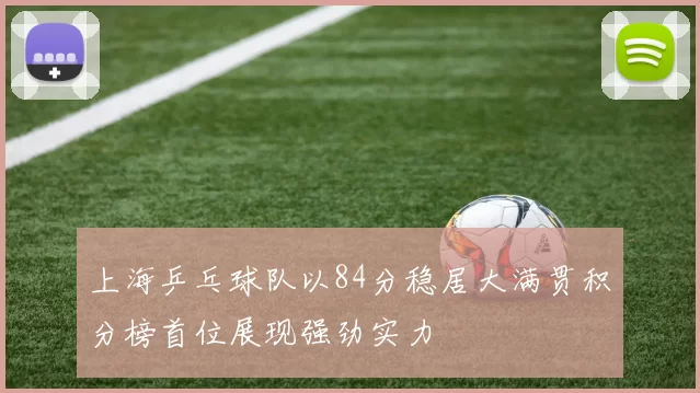 上海乒乓球队以84分稳居大满贯积分榜首位展现强劲实力