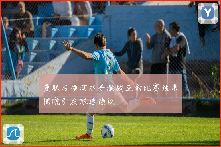 曼联与横滨水手激战正酣比赛结果揭晓引发球迷热议