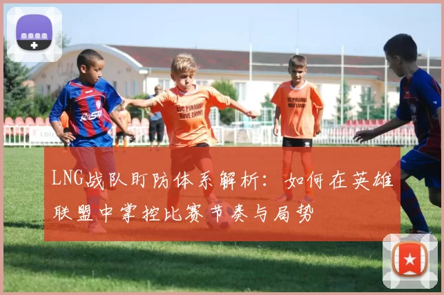LNG战队盯防体系解析：如何在英雄联盟中掌控比赛节奏与局势