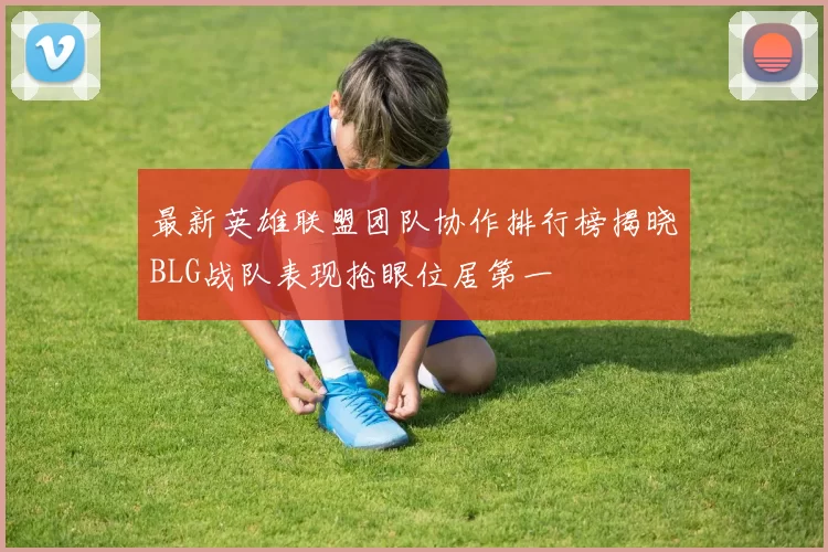 最新英雄联盟团队协作排行榜揭晓BLG战队表现抢眼位居第一
