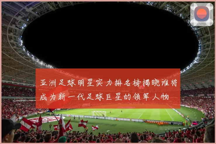 亚洲足球明星实力排名榜揭晓谁将成为新一代足球巨星的领军人物