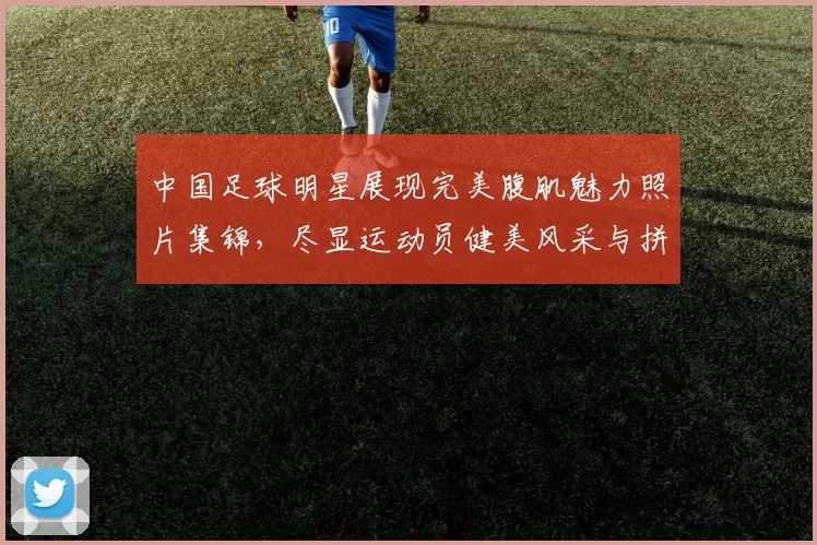 中国足球明星展现完美腹肌魅力照片集锦，尽显运动员健美风采与拼搏精神