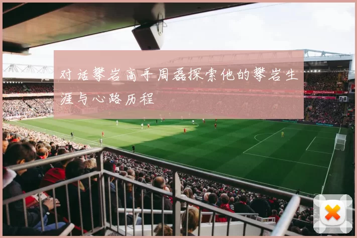对话攀岩高手周磊探索他的攀岩生涯与心路历程