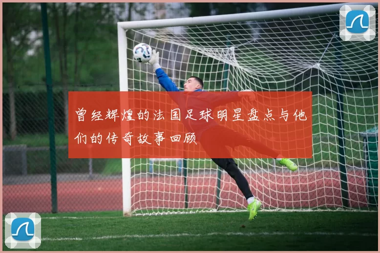 曾经辉煌的法国足球明星盘点与他们的传奇故事回顾