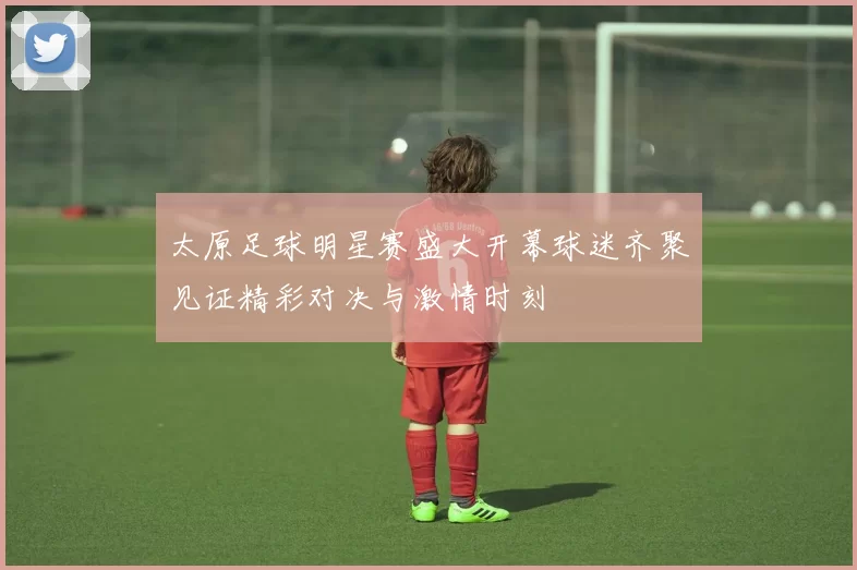 太原足球明星赛盛大开幕球迷齐聚见证精彩对决与激情时刻