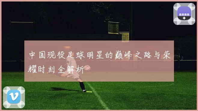 中国现役足球明星的巅峰之路与荣耀时刻全解析