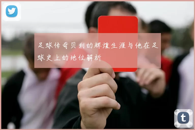 足球传奇贝利的辉煌生涯与他在足球史上的地位解析
