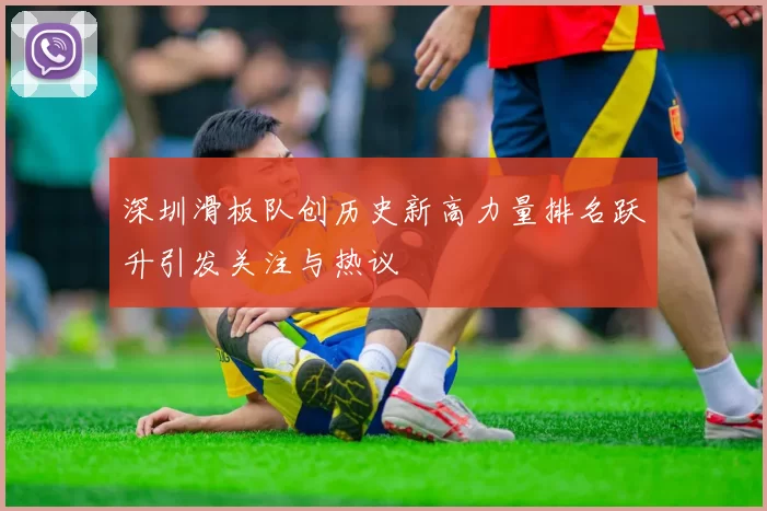 深圳滑板队创历史新高力量排名跃升引发关注与热议
