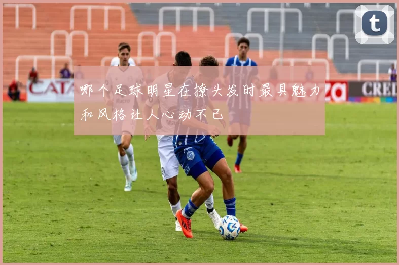 哪个足球明星在撩头发时最具魅力和风格让人心动不已