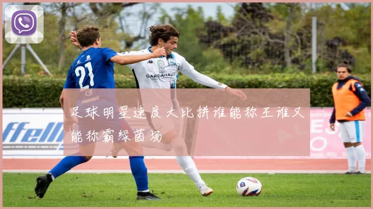 足球明星速度大比拼谁能称王谁又能称霸绿茵场