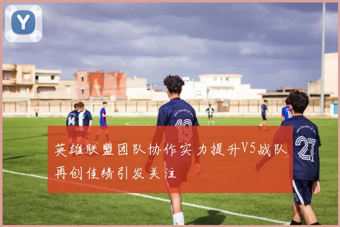 英雄联盟团队协作实力提升V5战队再创佳绩引发关注