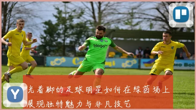 光着脚的足球明星如何在绿茵场上展现独特魅力与非凡技艺