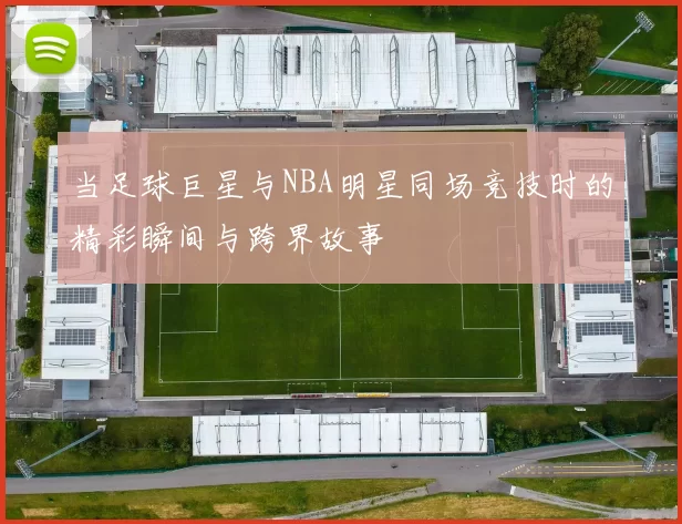 当足球巨星与NBA明星同场竞技时的精彩瞬间与跨界故事