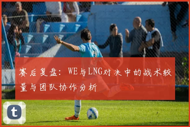 赛后复盘：WE与LNG对决中的战术较量与团队协作分析