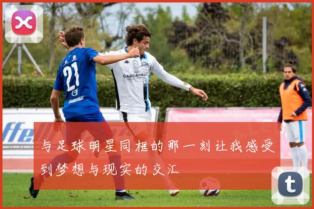 与足球明星同框的那一刻让我感受到梦想与现实的交汇