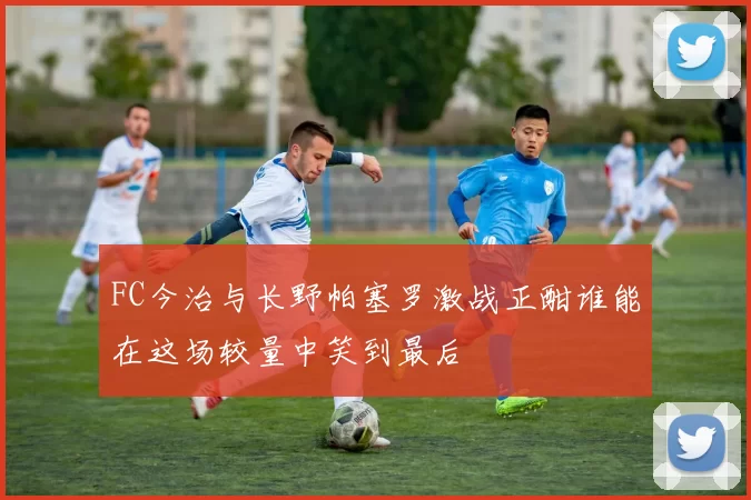 FC今治与长野帕塞罗激战正酣谁能在这场较量中笑到最后