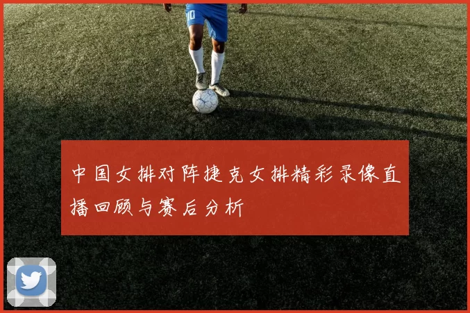 中国女排对阵捷克女排精彩录像直播回顾与赛后分析