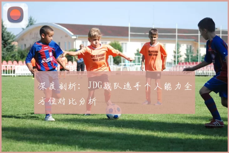 深度剖析：JDG战队选手个人能力全方位对比分析
